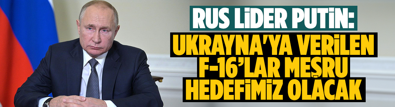 Putin: Ukrayna'ya verilen F-16’lar meşru hedefimiz olacak