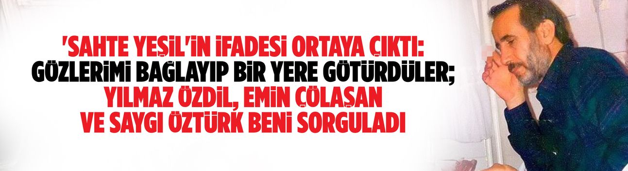 'Sahte Yeşil'in ifadesi ortaya çıktı: Gözlerimi bağlayıp bir yere götürdüler