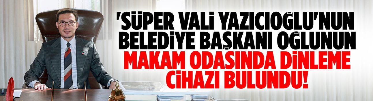 Yazıcıoğlu'nun makam odasında dinleme cihazı bulundu!