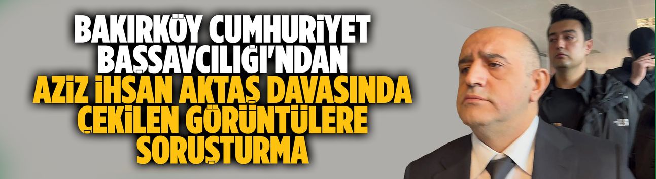 Bakırköy Cumhuriyet Başsavcılığı'ndan Aziz İhsan Aktaş davasında çekilen görüntülere soruşturma