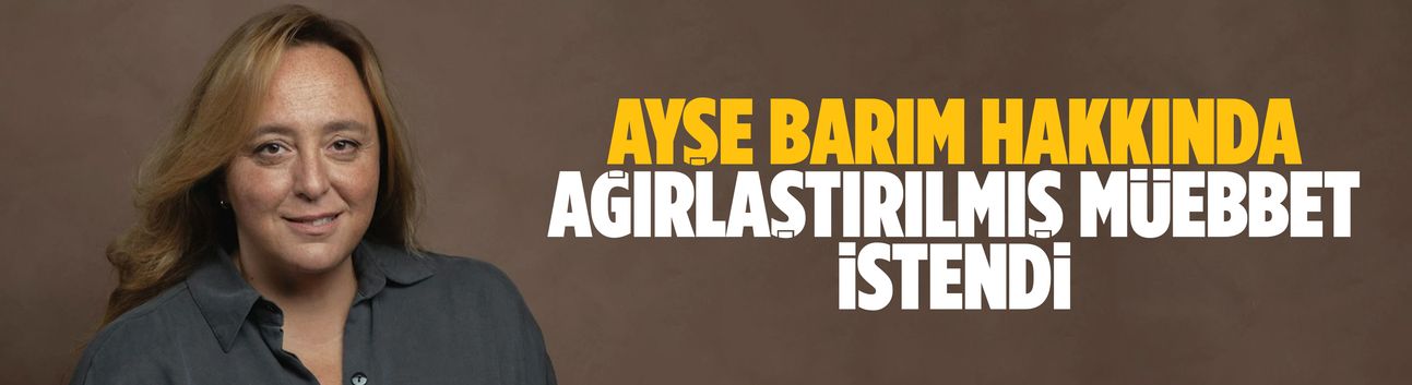 Ayşe Barım hakkında ağırlaştırılmış müebbet istendi