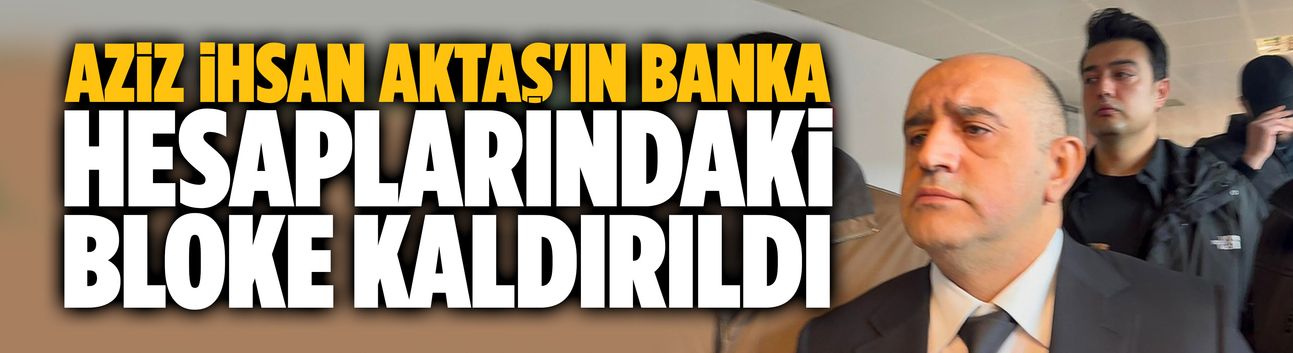 Aziz İhsan Aktaş'ın banka hesaplarındaki bloke kaldırıldı