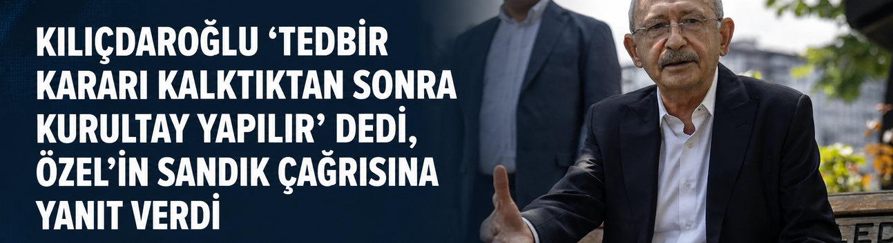 Kılıçdaroğlu "Tedbir kararı kalktıktan sonra kurultay yapılır” dedi, Özel’in sandık çağrısına yanıt verdi