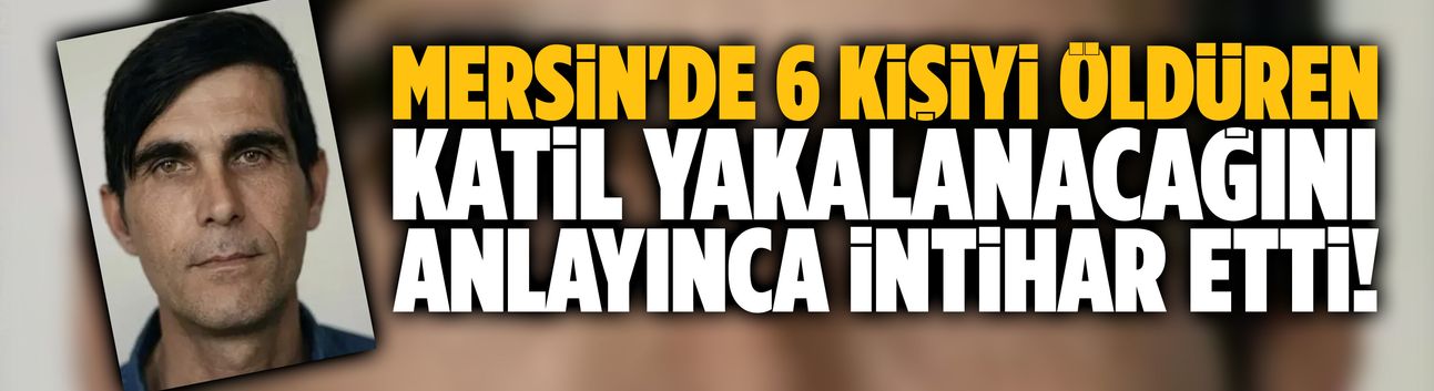 Mersin'de 6 kişiyi katleden katil intihar etti!