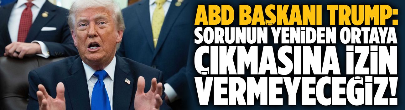 Trump: Sorunun yeniden ortaya çıkmasına izin vermeyeceğiz!