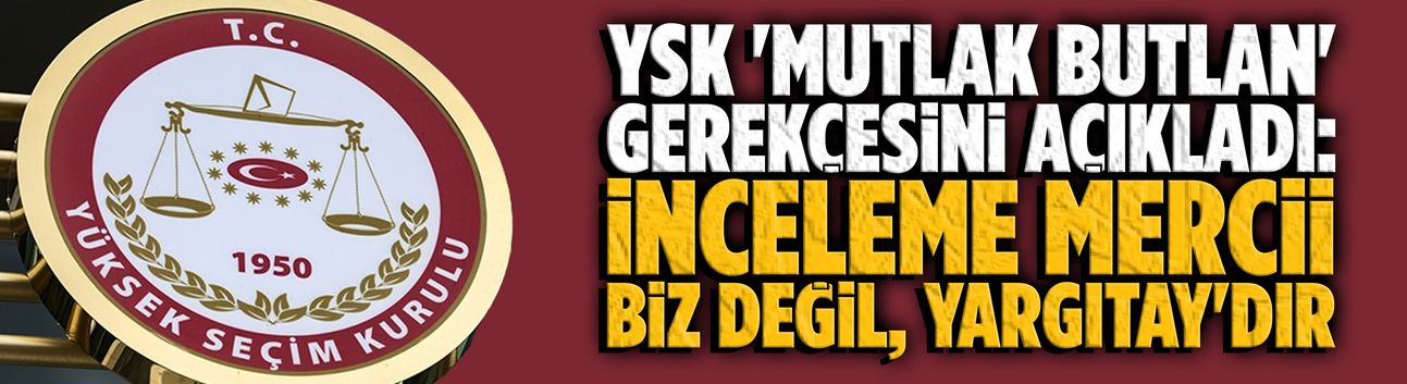 YSK 'mutlak butlan' gerekçesini açıkladı: İnceleme mercii biz değil, Yargıtay'dır