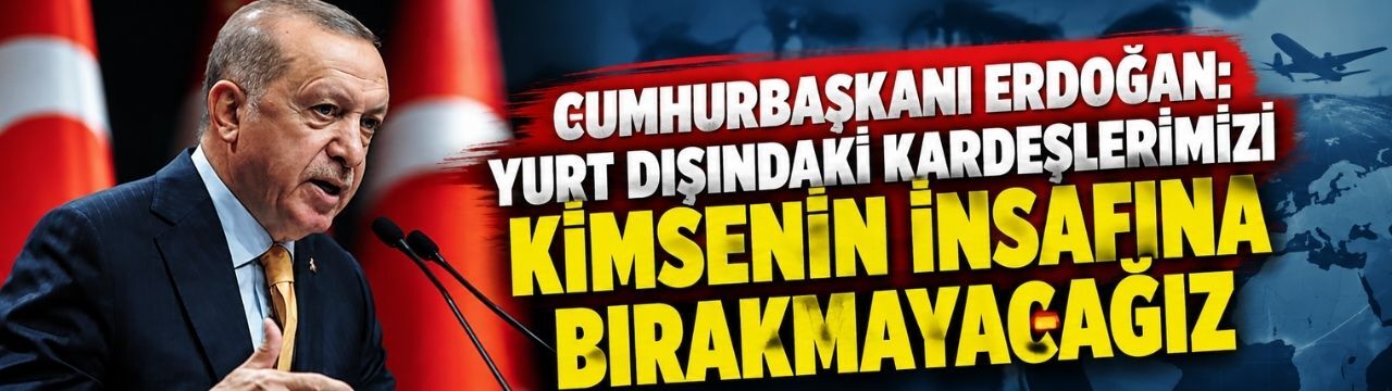Cumhurbaşkanı Erdoğan: Yurt dışındaki kardeşlerimizi kimsenin insafına bırakmayacağız